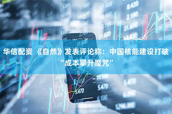 华信配资 《自然》发表评论称：中国核能建设打破“成本攀升魔咒”