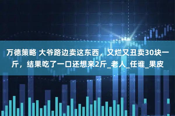 万德策略 大爷路边卖这东西，又烂又丑卖30块一斤，结果吃了一口还想来2斤_老人_任谁_果皮