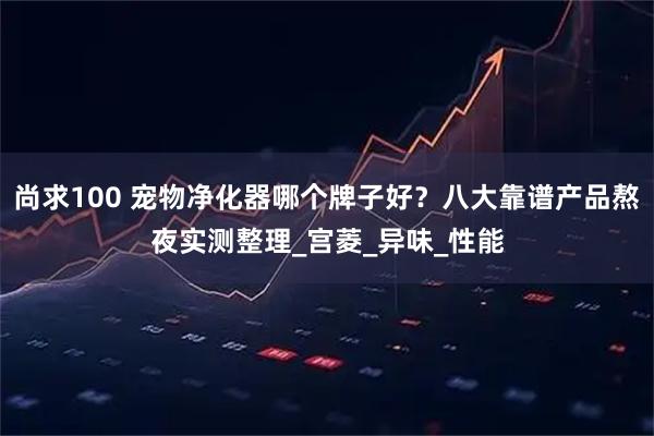 尚求100 宠物净化器哪个牌子好？八大靠谱产品熬夜实测整理_宫菱_异味_性能
