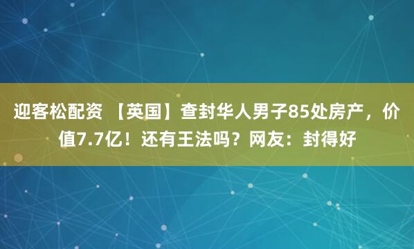 迎客松配资 【英国】查封华人男子85处房产，价值7.7亿！还有王法吗？网友：封得好