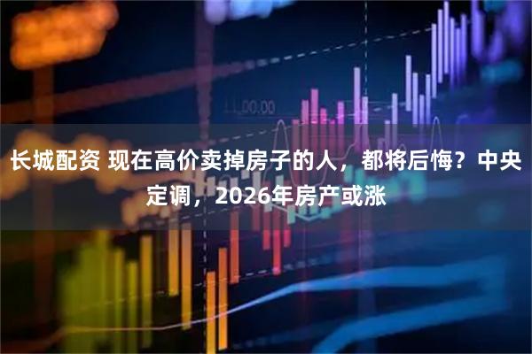 长城配资 现在高价卖掉房子的人，都将后悔？中央定调，2026年房产或涨