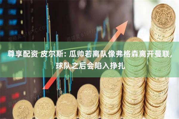 尊享配资 皮尔斯: 瓜帅若离队像弗格森离开曼联, 球队之后会陷入挣扎
