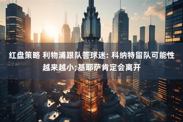 红盘策略 利物浦跟队答球迷: 科纳特留队可能性越来越小;基耶萨肯定会离开