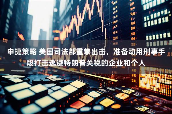 申捷策略 美国司法部重拳出击，准备动用刑事手段打击逃避特朗普关税的企业和个人