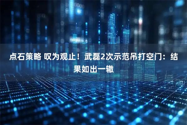 点石策略 叹为观止！武磊2次示范吊打空门：结果如出一辙