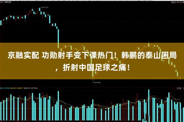 京融实配 功勋射手变下课热门！韩鹏的泰山困局，折射中国足球之痛！