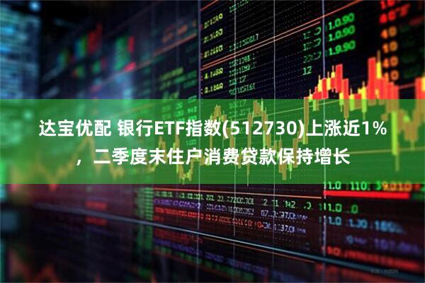 达宝优配 银行ETF指数(512730)上涨近1%，二季度末住户消费贷款保持增长