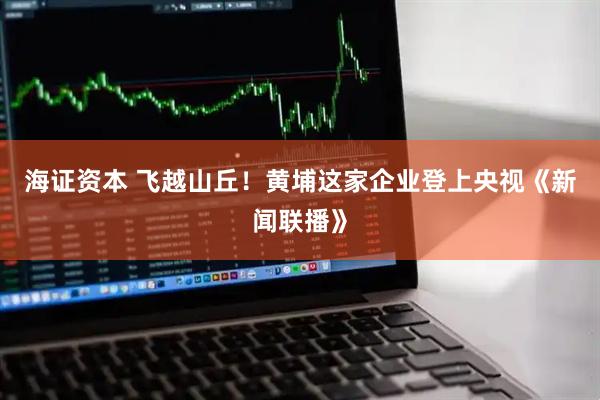 海证资本 飞越山丘！黄埔这家企业登上央视《新闻联播》