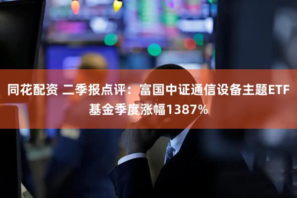 同花配资 二季报点评:富国中证通信设备主题ETF基金季度涨幅1387%