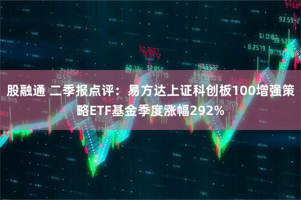 股融通 二季报点评：易方达上证科创板100增强策略ETF基金季度涨幅292%