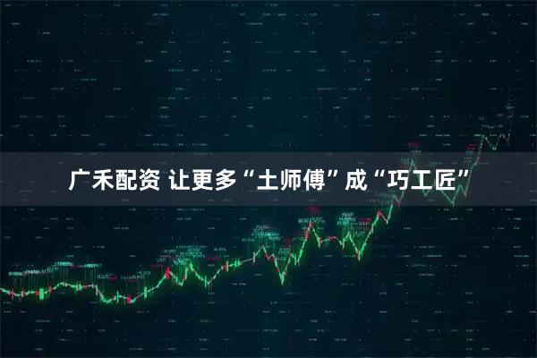广禾配资 让更多“土师傅”成“巧工匠”