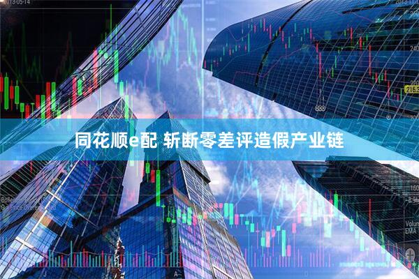 同花顺e配 斩断零差评造假产业链