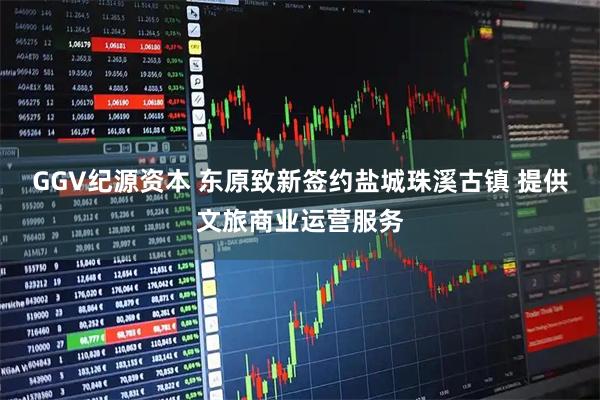 GGV纪源资本 东原致新签约盐城珠溪古镇 提供文旅商业运营服务