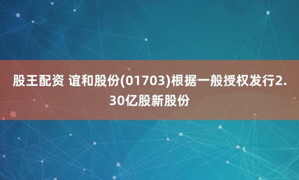 股王配资 谊和股份(01703)根据一般授权发行2.30亿股新股份